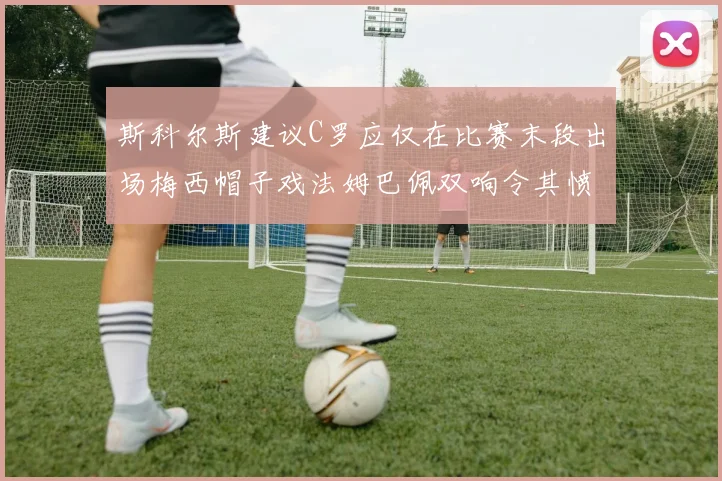 斯科尔斯建议C罗应仅在比赛末段出场梅西帽子戏法姆巴佩双响令其愤怒