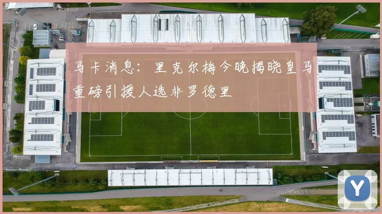 马卡消息：里克尔梅今晚揭晓皇马重磅引援人选非罗德里