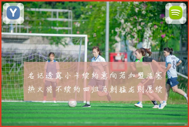 名记透露小卡续约意向若加盟活塞热火将不续约回归马刺猛龙则愿续约
