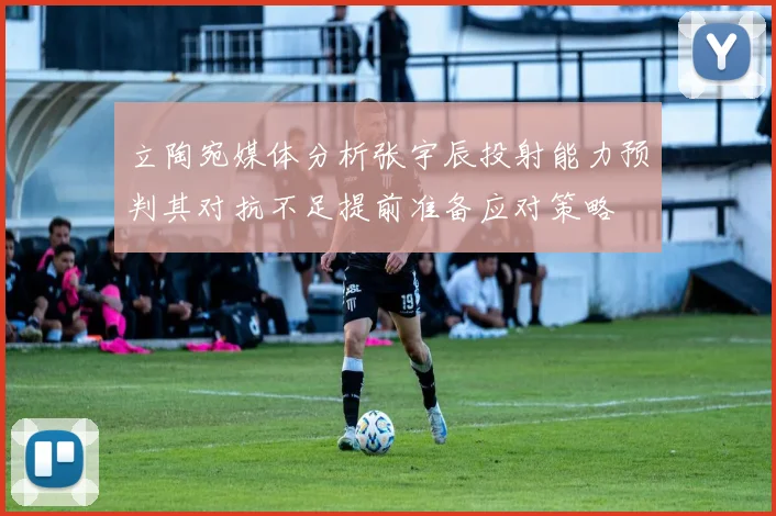立陶宛媒体分析张宇辰投射能力预判其对抗不足提前准备应对策略