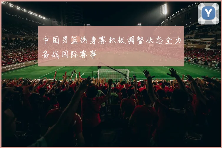 中国男篮热身赛积极调整状态全力备战国际赛事