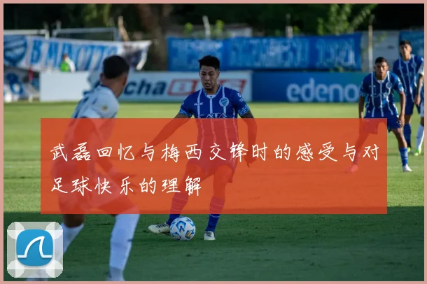 武磊回忆与梅西交锋时的感受与对足球快乐的理解
