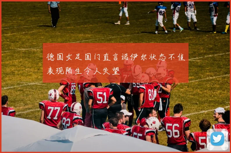 德国女足国门直言诺伊尔状态不佳表现陌生令人失望