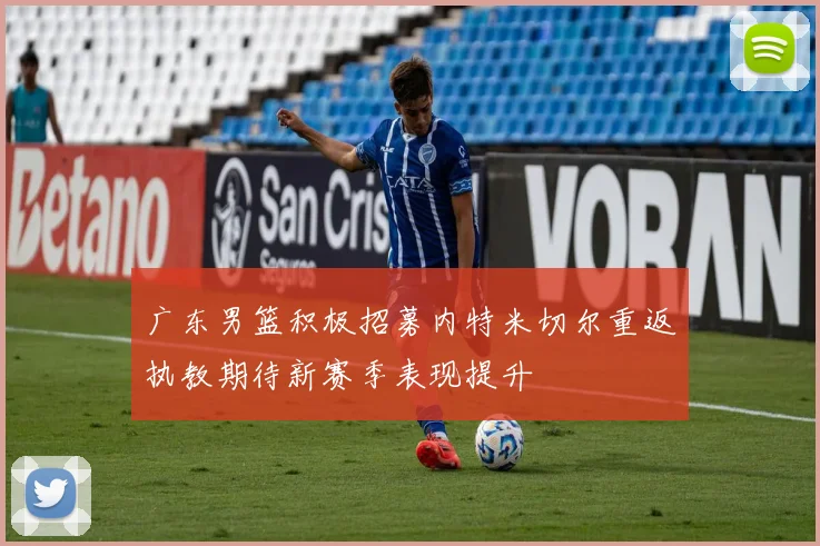 广东男篮积极招募内特米切尔重返执教期待新赛季表现提升