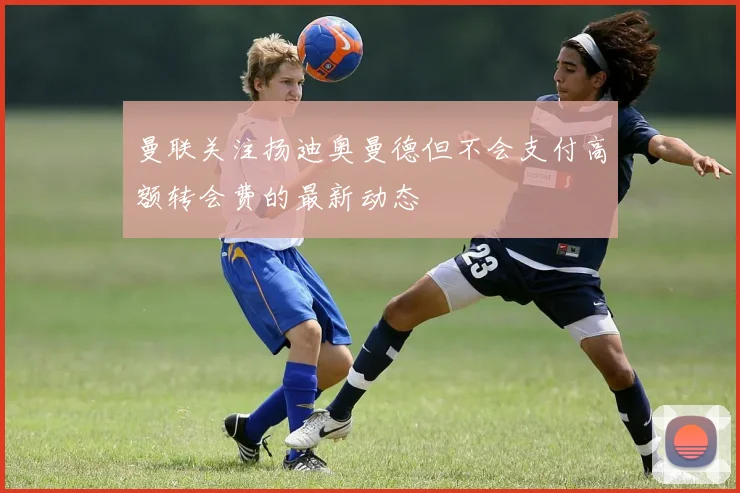 曼联关注扬迪奥曼德但不会支付高额转会费的最新动态
