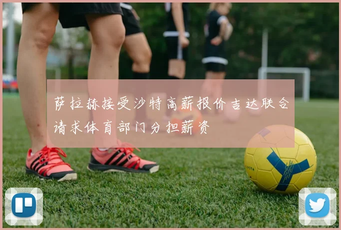 萨拉赫接受沙特高薪报价吉达联合请求体育部门分担薪资