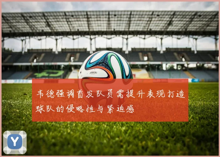 韦德强调首发队员需提升表现打造球队的侵略性与紧迫感