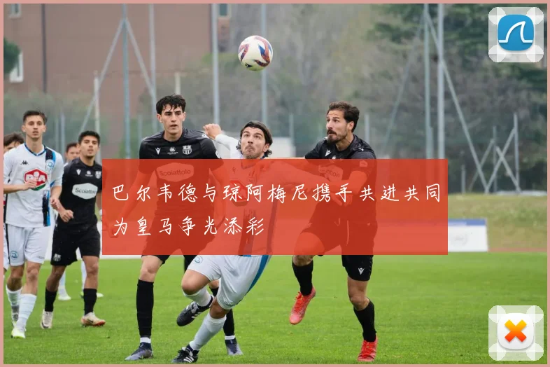 巴尔韦德与琼阿梅尼携手共进共同为皇马争光添彩