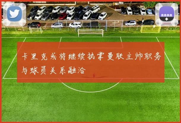 卡里克或将继续执掌曼联主帅职务与球员关系融洽