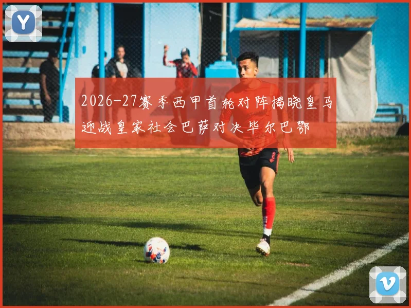 2026-27赛季西甲首轮对阵揭晓皇马迎战皇家社会巴萨对决毕尔巴鄂