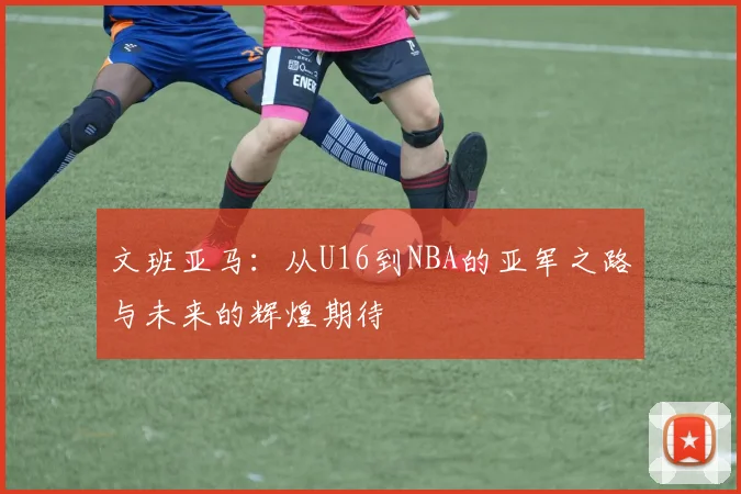 文班亚马：从U16到NBA的亚军之路与未来的辉煌期待