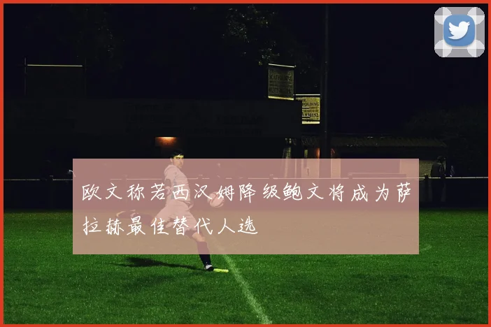欧文称若西汉姆降级鲍文将成为萨拉赫最佳替代人选