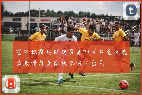 霍里称詹姆斯仍具备四五年竞技能力激情与身体状态依旧出色