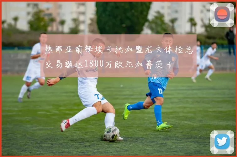 热那亚前锋埃卡托加盟尤文体检总交易额达1800万欧元加普茨卡