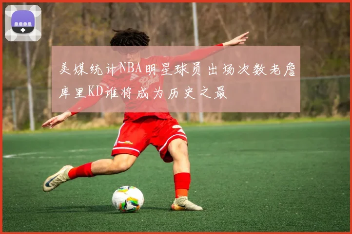 美媒统计NBA明星球员出场次数老詹库里KD谁将成为历史之最