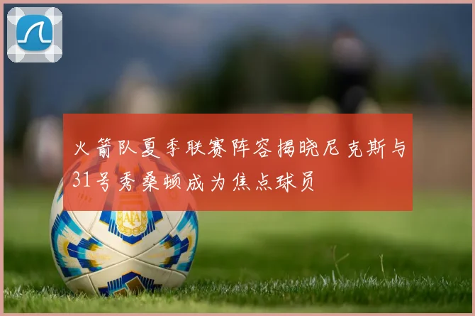 火箭队夏季联赛阵容揭晓尼克斯与31号秀桑顿成为焦点球员