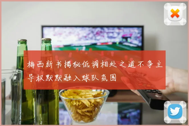 梅西新书揭秘低调相处之道不争主导权默默融入球队氛围