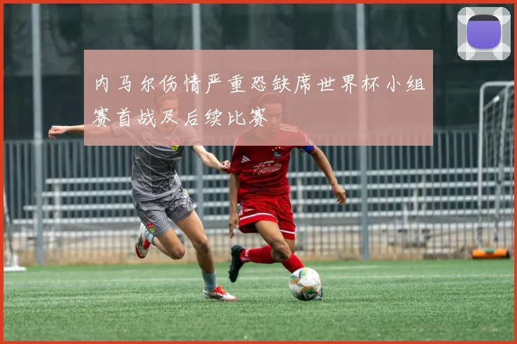内马尔伤情严重恐缺席世界杯小组赛首战及后续比赛