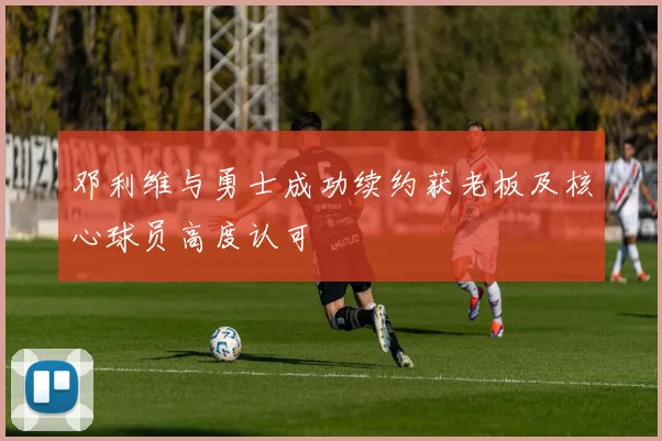 邓利维与勇士成功续约获老板及核心球员高度认可