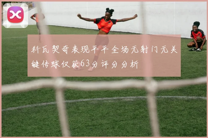 科瓦契奇表现平平全场无射门无关键传球仅获63分评分分析