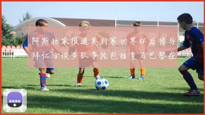 阿斯独家报道奥利塞世界杯后将与拜仁洽谈多队争抢包括皇马巴黎在内